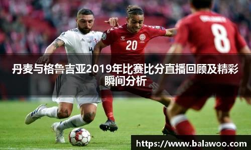 丹麦与格鲁吉亚2019年比赛比分直播回顾及精彩瞬间分析